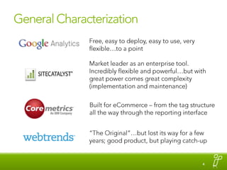 General CharacterizationFree, easy to deploy, easy to use, very flexible…to a pointMarket leader as an enterprise tool. Incredibly flexible and powerful…but with great power comes great complexity (implementation and maintenance) Built for eCommerce – from the tag structure all the way through the reporting interface“The Original”…but lost its way for a few years; good product, but playing catch-up