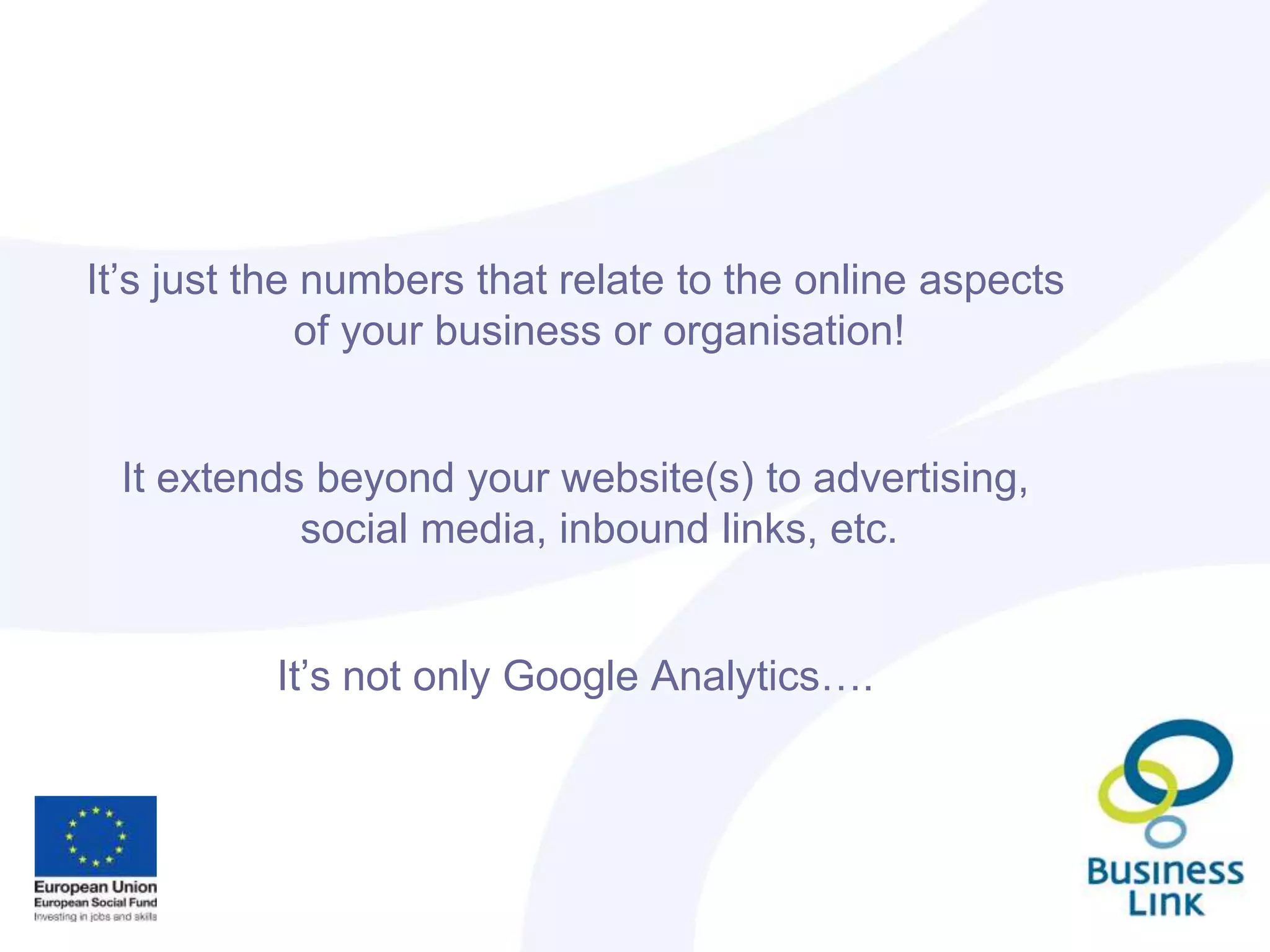 It’s just the numbers that relate to the online aspects
of your business or organisation!
It extends beyond your website(s) to advertising,
social media, inbound links, etc.
It’s not only Google Analytics….
 