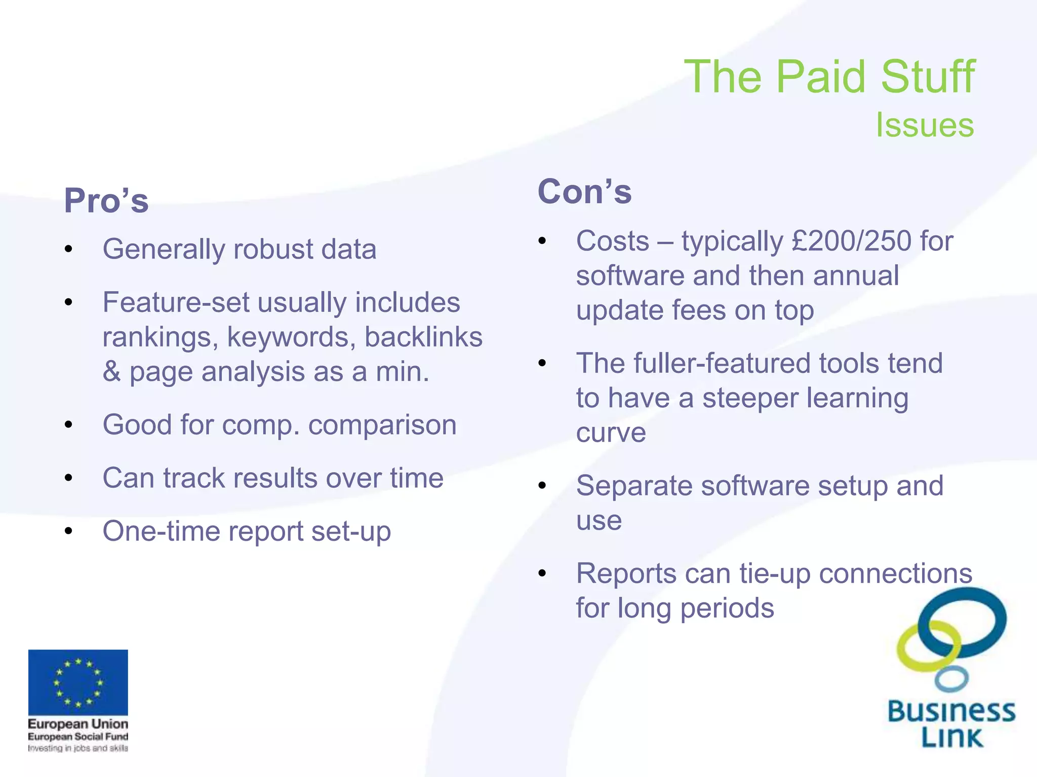 The Paid Stuff
Issues
Pro’s
• Generally robust data
• Feature-set usually includes
rankings, keywords, backlinks
& page analysis as a min.
• Good for comp. comparison
• Can track results over time
• One-time report set-up
Con’s
• Costs – typically £200/250 for
software and then annual
update fees on top
• The fuller-featured tools tend
to have a steeper learning
curve
• Separate software setup and
use
• Reports can tie-up connections
for long periods
 