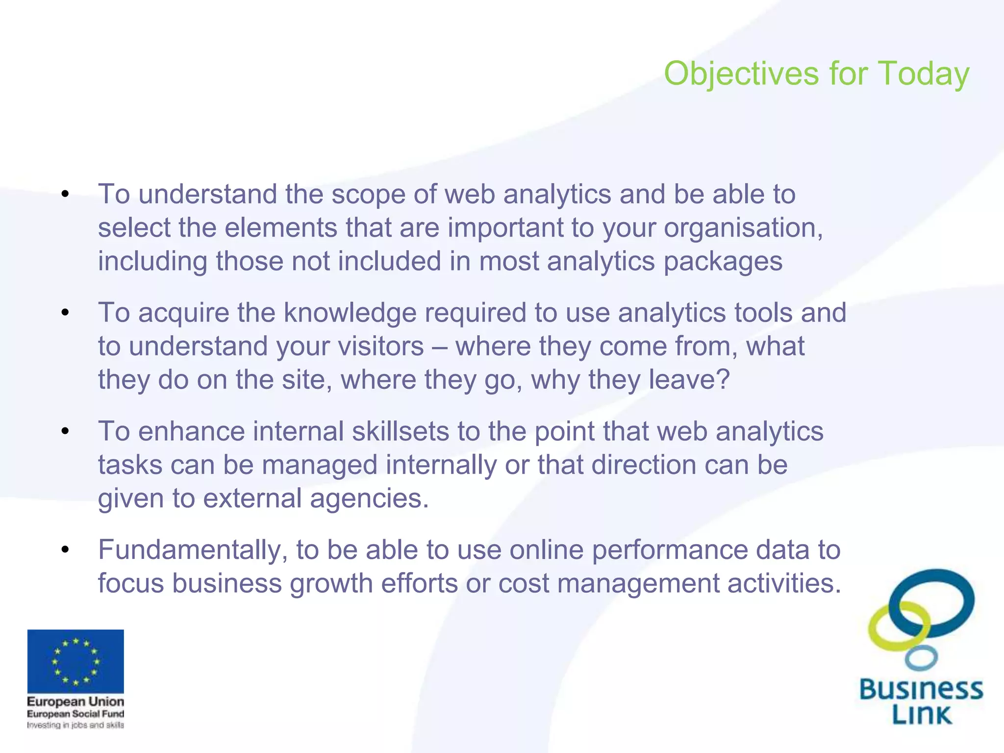 Objectives for Today
• To understand the scope of web analytics and be able to
select the elements that are important to your organisation,
including those not included in most analytics packages
• To acquire the knowledge required to use analytics tools and
to understand your visitors – where they come from, what
they do on the site, where they go, why they leave?
• To enhance internal skillsets to the point that web analytics
tasks can be managed internally or that direction can be
given to external agencies.
• Fundamentally, to be able to use online performance data to
focus business growth efforts or cost management activities.
 