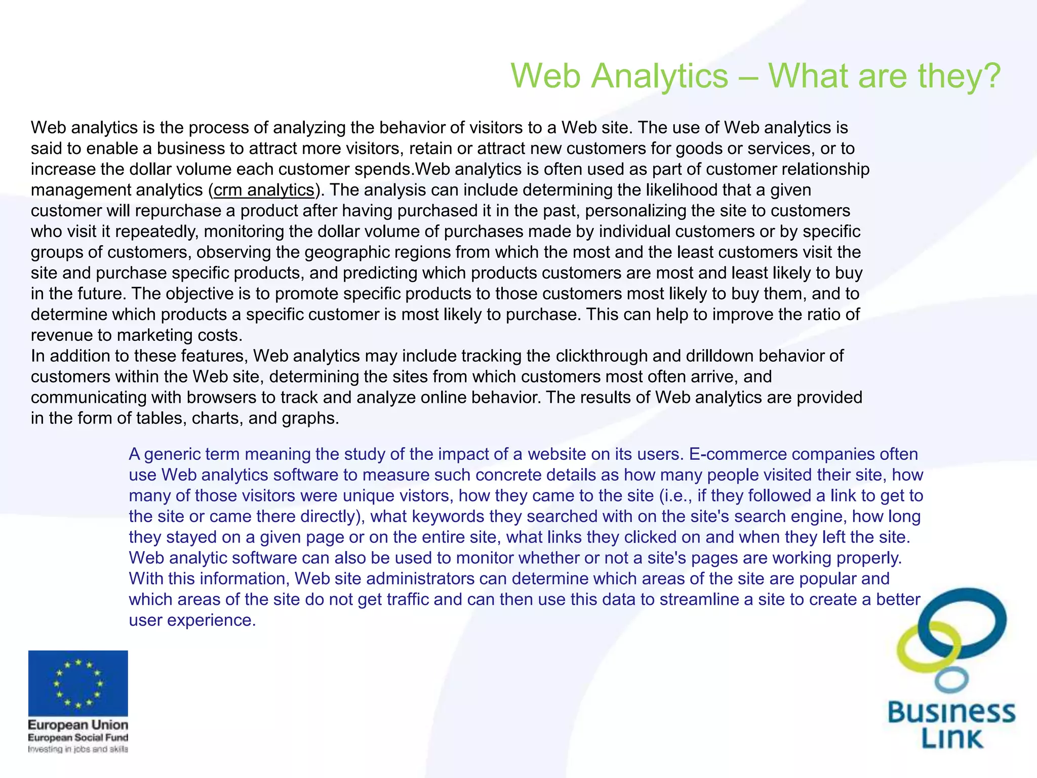 Web Analytics – What are they?
Web analytics is the process of analyzing the behavior of visitors to a Web site. The use of Web analytics is
said to enable a business to attract more visitors, retain or attract new customers for goods or services, or to
increase the dollar volume each customer spends.Web analytics is often used as part of customer relationship
management analytics (crm analytics). The analysis can include determining the likelihood that a given
customer will repurchase a product after having purchased it in the past, personalizing the site to customers
who visit it repeatedly, monitoring the dollar volume of purchases made by individual customers or by specific
groups of customers, observing the geographic regions from which the most and the least customers visit the
site and purchase specific products, and predicting which products customers are most and least likely to buy
in the future. The objective is to promote specific products to those customers most likely to buy them, and to
determine which products a specific customer is most likely to purchase. This can help to improve the ratio of
revenue to marketing costs.
In addition to these features, Web analytics may include tracking the clickthrough and drilldown behavior of
customers within the Web site, determining the sites from which customers most often arrive, and
communicating with browsers to track and analyze online behavior. The results of Web analytics are provided
in the form of tables, charts, and graphs.
A generic term meaning the study of the impact of a website on its users. E-commerce companies often
use Web analytics software to measure such concrete details as how many people visited their site, how
many of those visitors were unique vistors, how they came to the site (i.e., if they followed a link to get to
the site or came there directly), what keywords they searched with on the site's search engine, how long
they stayed on a given page or on the entire site, what links they clicked on and when they left the site.
Web analytic software can also be used to monitor whether or not a site's pages are working properly.
With this information, Web site administrators can determine which areas of the site are popular and
which areas of the site do not get traffic and can then use this data to streamline a site to create a better
user experience.
 