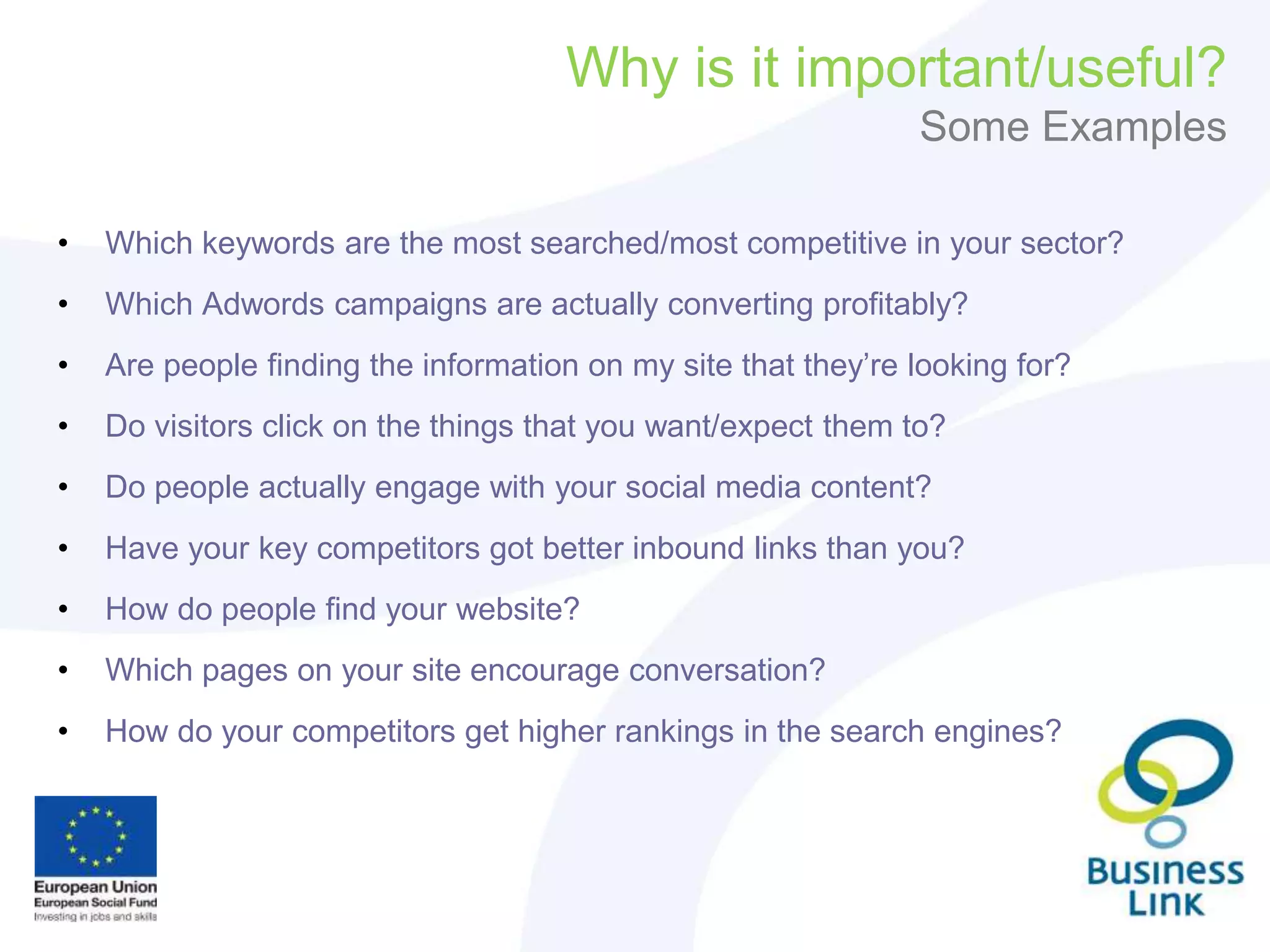 Why is it important/useful?
Some Examples
• Which keywords are the most searched/most competitive in your sector?
• Which Adwords campaigns are actually converting profitably?
• Are people finding the information on my site that they’re looking for?
• Do visitors click on the things that you want/expect them to?
• Do people actually engage with your social media content?
• Have your key competitors got better inbound links than you?
• How do people find your website?
• Which pages on your site encourage conversation?
• How do your competitors get higher rankings in the search engines?
 
