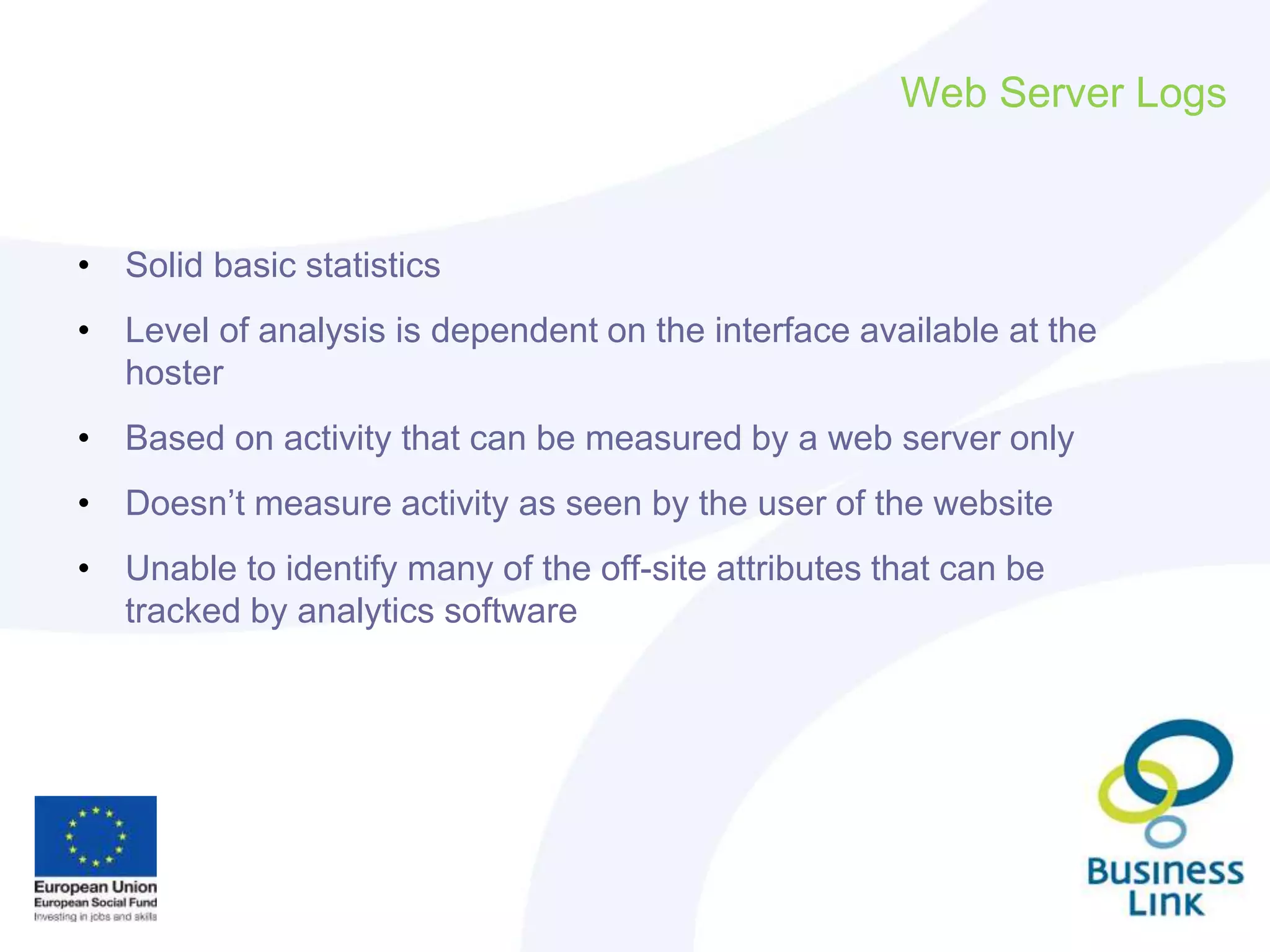 Web Server Logs
• Solid basic statistics
• Level of analysis is dependent on the interface available at the
hoster
• Based on activity that can be measured by a web server only
• Doesn’t measure activity as seen by the user of the website
• Unable to identify many of the off-site attributes that can be
tracked by analytics software
 