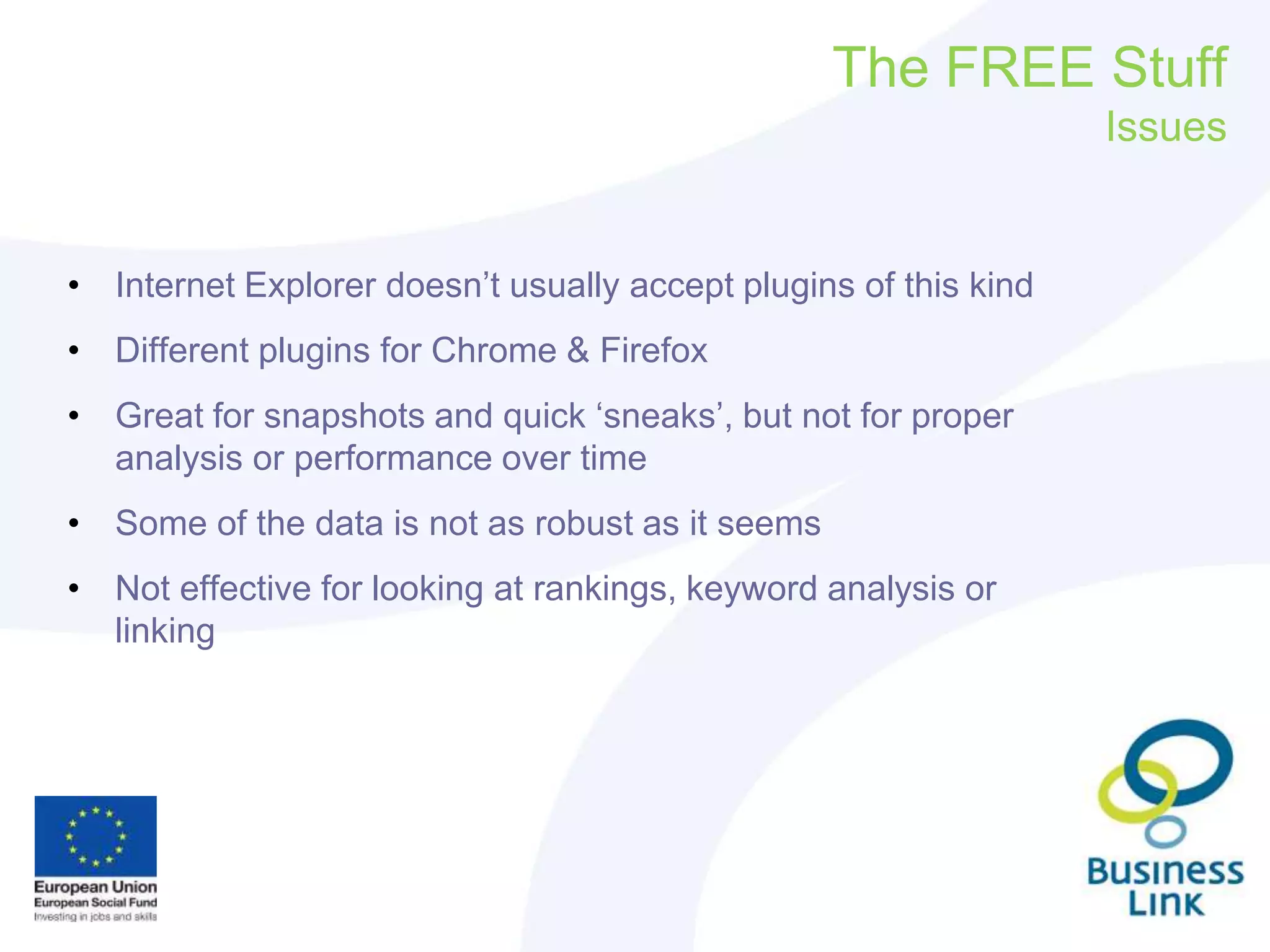The FREE Stuff
Issues
• Internet Explorer doesn’t usually accept plugins of this kind
• Different plugins for Chrome & Firefox
• Great for snapshots and quick ‘sneaks’, but not for proper
analysis or performance over time
• Some of the data is not as robust as it seems
• Not effective for looking at rankings, keyword analysis or
linking
 