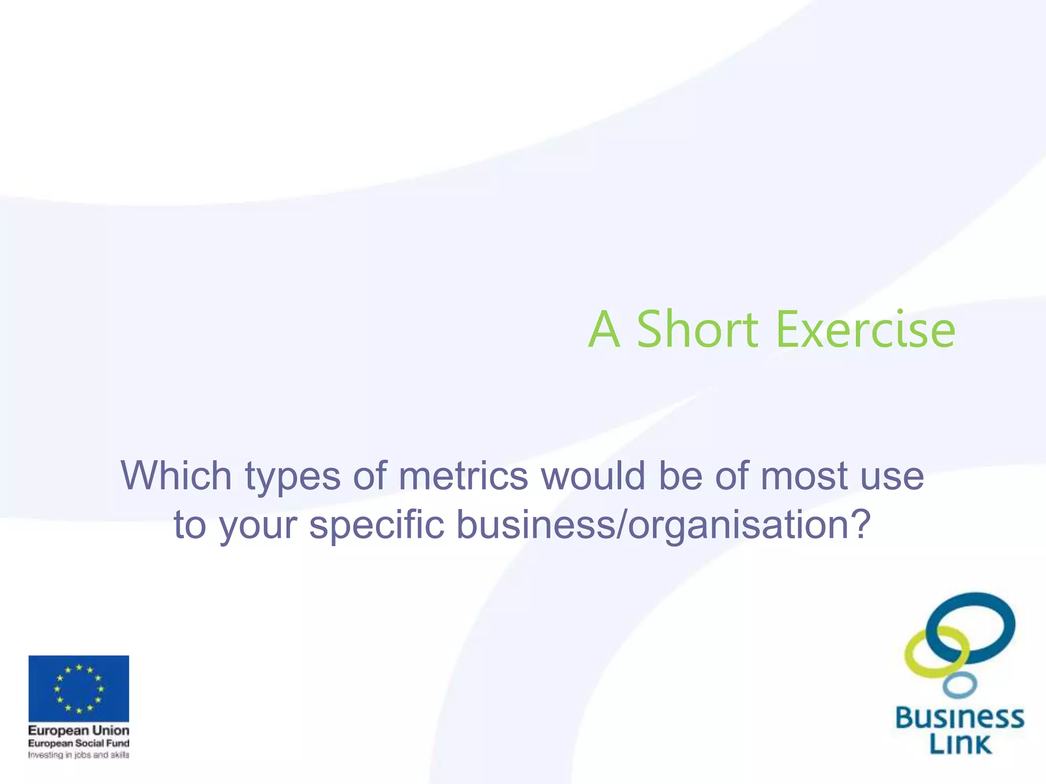 A Short Exercise
Which types of metrics would be of most use
to your specific business/organisation?
 