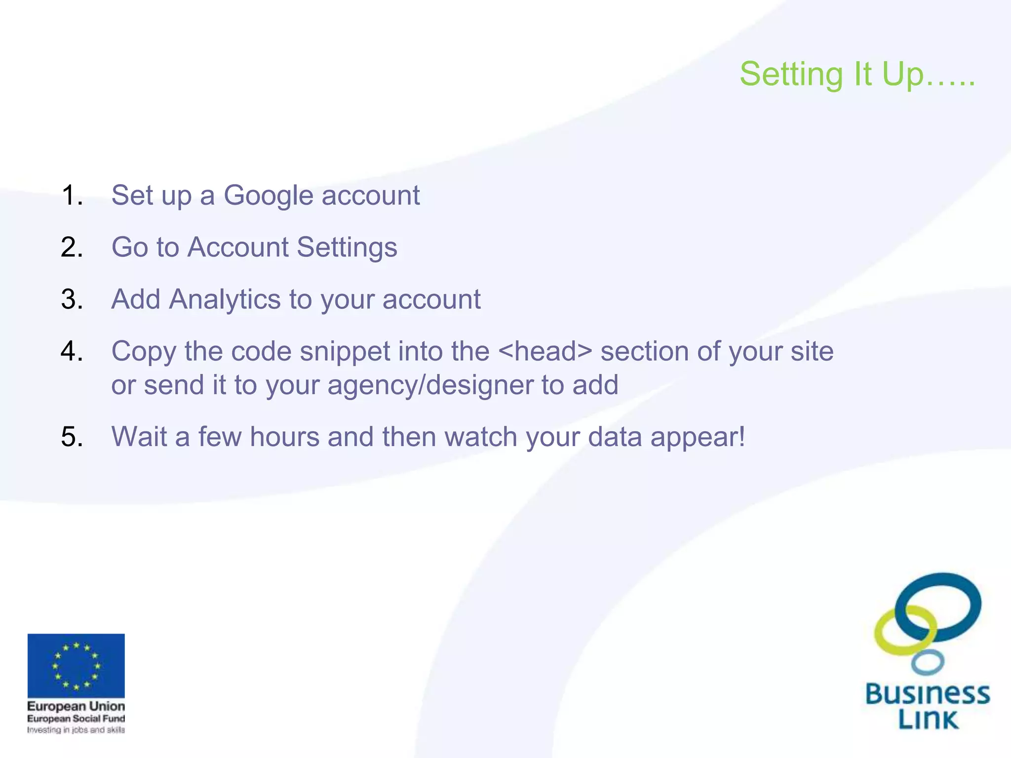 Setting It Up…..
1. Set up a Google account
2. Go to Account Settings
3. Add Analytics to your account
4. Copy the code snippet into the <head> section of your site
or send it to your agency/designer to add
5. Wait a few hours and then watch your data appear!
 