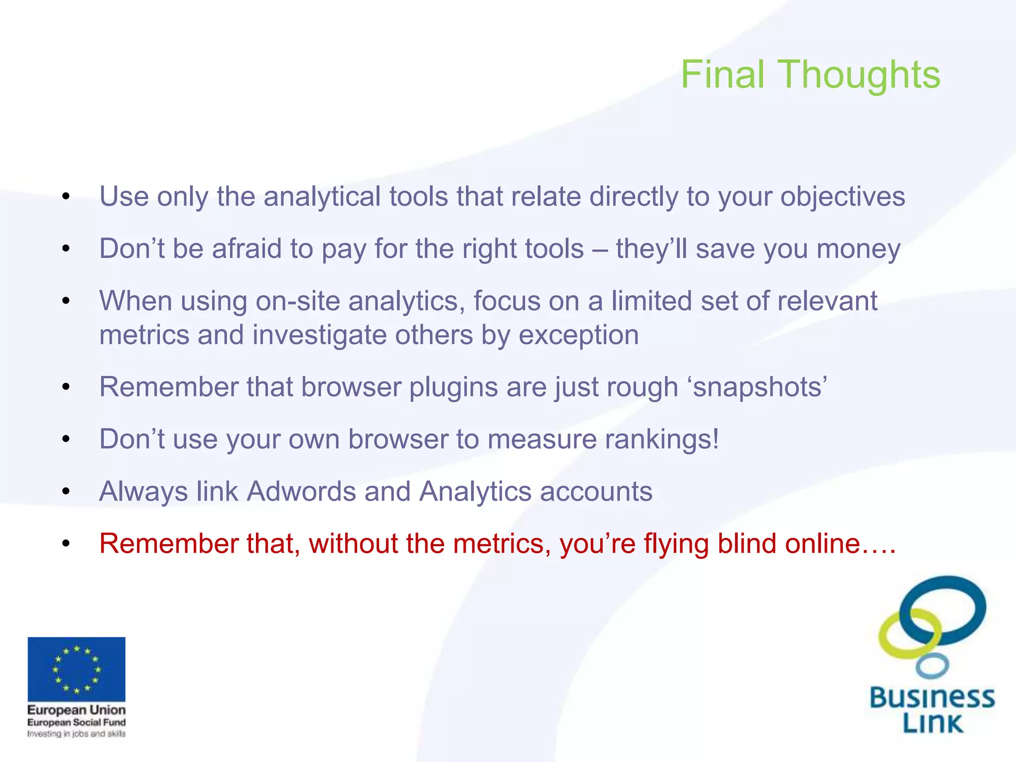 Final Thoughts
• Use only the analytical tools that relate directly to your objectives
• Don’t be afraid to pay for the right tools – they’ll save you money
• When using on-site analytics, focus on a limited set of relevant
metrics and investigate others by exception
• Remember that browser plugins are just rough ‘snapshots’
• Don’t use your own browser to measure rankings!
• Always link Adwords and Analytics accounts
• Remember that, without the metrics, you’re flying blind online….
 
