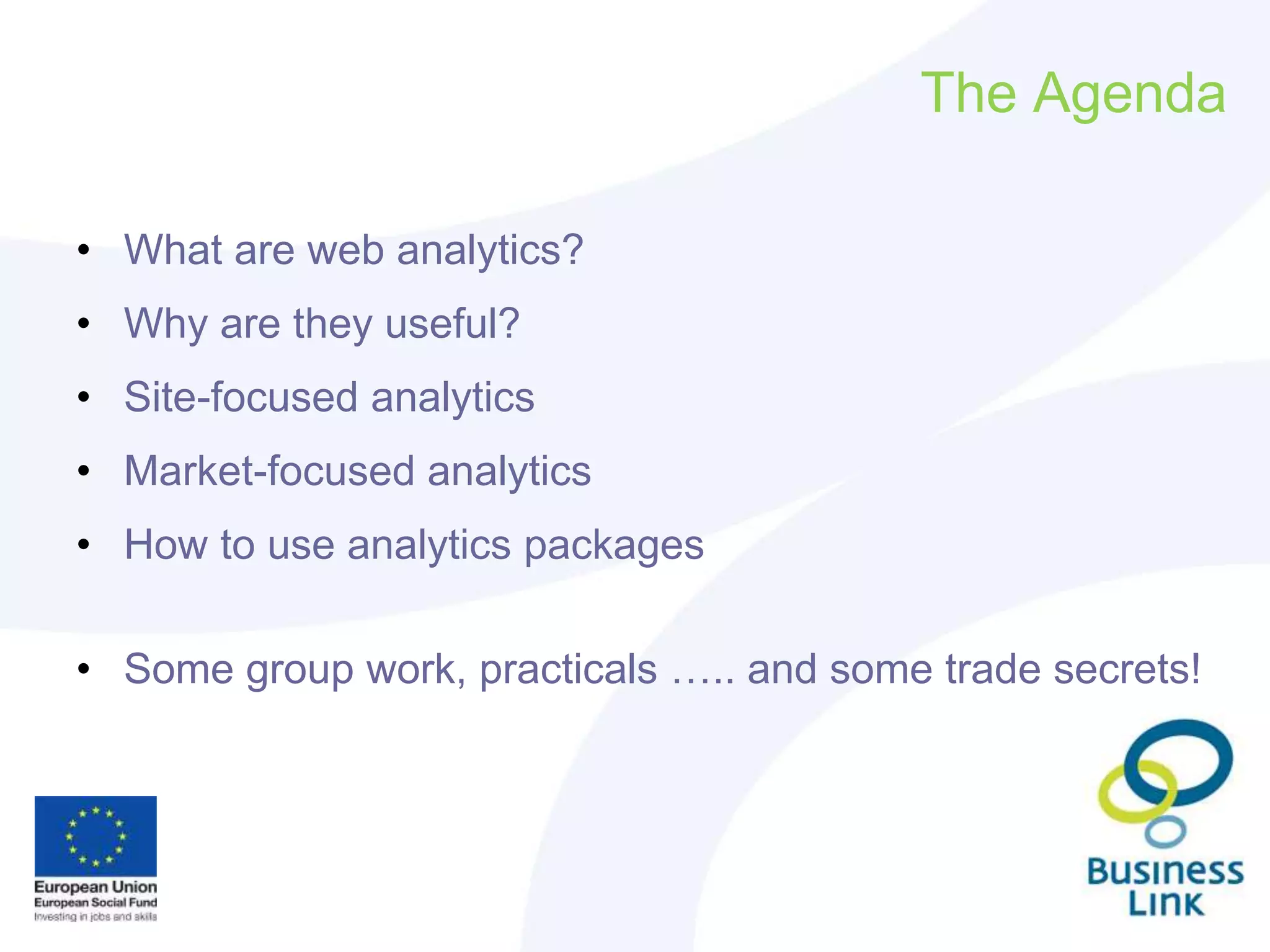 The Agenda
• What are web analytics?
• Why are they useful?
• Site-focused analytics
• Market-focused analytics
• How to use analytics packages
• Some group work, practicals ….. and some trade secrets!
 