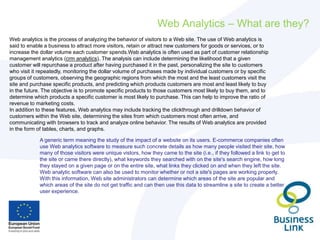 Web Analytics – What are they?
Web analytics is the process of analyzing the behavior of visitors to a Web site. The use of Web analytics is
said to enable a business to attract more visitors, retain or attract new customers for goods or services, or to
increase the dollar volume each customer spends.Web analytics is often used as part of customer relationship
management analytics (crm analytics). The analysis can include determining the likelihood that a given
customer will repurchase a product after having purchased it in the past, personalizing the site to customers
who visit it repeatedly, monitoring the dollar volume of purchases made by individual customers or by specific
groups of customers, observing the geographic regions from which the most and the least customers visit the
site and purchase specific products, and predicting which products customers are most and least likely to buy
in the future. The objective is to promote specific products to those customers most likely to buy them, and to
determine which products a specific customer is most likely to purchase. This can help to improve the ratio of
revenue to marketing costs.
In addition to these features, Web analytics may include tracking the clickthrough and drilldown behavior of
customers within the Web site, determining the sites from which customers most often arrive, and
communicating with browsers to track and analyze online behavior. The results of Web analytics are provided
in the form of tables, charts, and graphs.
A generic term meaning the study of the impact of a website on its users. E-commerce companies often
use Web analytics software to measure such concrete details as how many people visited their site, how
many of those visitors were unique vistors, how they came to the site (i.e., if they followed a link to get to
the site or came there directly), what keywords they searched with on the site's search engine, how long
they stayed on a given page or on the entire site, what links they clicked on and when they left the site.
Web analytic software can also be used to monitor whether or not a site's pages are working properly.
With this information, Web site administrators can determine which areas of the site are popular and
which areas of the site do not get traffic and can then use this data to streamline a site to create a better
user experience.
 