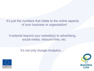 It’s just the numbers that relate to the online aspects
of your business or organisation!
It extends beyond your website(s) to advertising,
social media, inbound links, etc.
It’s not only Google Analytics….
 