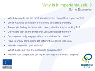 Why is it important/useful?
Some Examples
• Which keywords are the most searched/most competitive in your sector?
• Which Adwords campaigns are actually converting profitably?
• Are people finding the information on my site that they’re looking for?
• Do visitors click on the things that you want/expect them to?
• Do people actually engage with your social media content?
• Have your key competitors got better inbound links than you?
• How do people find your website?
• Which pages on your site encourage conversation?
• How do your competitors get higher rankings in the search engines?
 