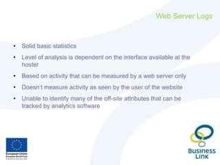 Web Server Logs
• Solid basic statistics
• Level of analysis is dependent on the interface available at the
hoster
• Based on activity that can be measured by a web server only
• Doesn’t measure activity as seen by the user of the website
• Unable to identify many of the off-site attributes that can be
tracked by analytics software
 