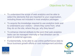 Objectives for Today
• To understand the scope of web analytics and be able to
select the elements that are important to your organisation,
including those not included in most analytics packages
• To acquire the knowledge required to use analytics tools and
to understand your visitors – where they come from, what
they do on the site, where they go, why they leave?
• To enhance internal skillsets to the point that web analytics
tasks can be managed internally or that direction can be
given to external agencies.
• Fundamentally, to be able to use online performance data to
focus business growth efforts or cost management activities.
 