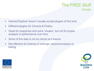 The FREE Stuff
Issues
• Internet Explorer doesn’t usually accept plugins of this kind
• Different plugins for Chrome & Firefox
• Great for snapshots and quick ‘sneaks’, but not for proper
analysis or performance over time
• Some of the data is not as robust as it seems
• Not effective for looking at rankings, keyword analysis or
linking
 