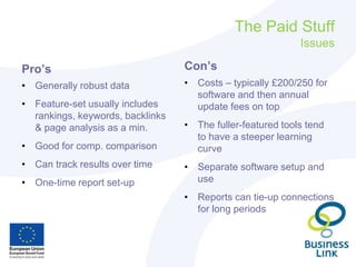 The Paid Stuff
Issues
Pro’s
• Generally robust data
• Feature-set usually includes
rankings, keywords, backlinks
& page analysis as a min.
• Good for comp. comparison
• Can track results over time
• One-time report set-up
Con’s
• Costs – typically £200/250 for
software and then annual
update fees on top
• The fuller-featured tools tend
to have a steeper learning
curve
• Separate software setup and
use
• Reports can tie-up connections
for long periods
 