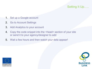 Setting It Up…..
1. Set up a Google account
2. Go to Account Settings
3. Add Analytics to your account
4. Copy the code snippet into the <head> section of your site
or send it to your agency/designer to add
5. Wait a few hours and then watch your data appear!
 