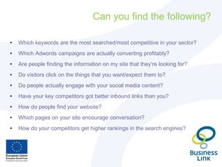 Can you find the following?
• Which keywords are the most searched/most competitive in your sector?
• Which Adwords campaigns are actually converting profitably?
• Are people finding the information on my site that they’re looking for?
• Do visitors click on the things that you want/expect them to?
• Do people actually engage with your social media content?
• Have your key competitors got better inbound links than you?
• How do people find your website?
• Which pages on your site encourage conversation?
• How do your competitors get higher rankings in the search engines?
 