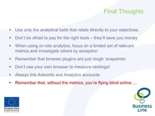 Final Thoughts
• Use only the analytical tools that relate directly to your objectives
• Don’t be afraid to pay for the right tools – they’ll save you money
• When using on-site analytics, focus on a limited set of relevant
metrics and investigate others by exception
• Remember that browser plugins are just rough ‘snapshots’
• Don’t use your own browser to measure rankings!
• Always link Adwords and Analytics accounts
• Remember that, without the metrics, you’re flying blind online….
 