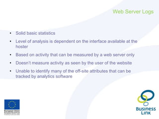 Web Server Logs
• Solid basic statistics
• Level of analysis is dependent on the interface available at the
hoster
• Based...