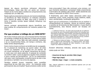 |índice
10
Apesar de alguns escritores utilizarem diferentes
terminologias, todas elas têm um ponto em comum.
Tratam-se do nome dado à análise do comportamento dos
visitantes em um Web site.
Neste capítulo pretendemos discutir, de maneira detalhada,
os benefícios da “Web Analytics”, os métodos utilizados
para captura de dados na Web, seus prós e contras e
como a escolha correta desse método influencia nos
resultados.
Vamos começar apresentando alguns benefícios que
essa análise do comportamento do visitante poderá nos
trazer:
Por que analisar o tráfego de um WEB SITE?
Há muitos motivos para que uma empresa tenha interesse
em analisar o tráfego de seu Web site. O mais comum deles
é para saber se o seu Web site está atraindo visitantes
e se os investimentos feitos, em tempo e dinheiro, não
estão sendo desperdiçados.
Outro motivo é para conhecer as tendências de navegação.
Ex: O pessoal de marketing vai querer saber: de  onde
vieram os visitantes. Se do clique em um banner, de
um email marketing, ou de algum mecanismo de busca,
e neste caso com quais palavras. O pessoal de conteúdo
vai preferir saber: quais as páginas e seções mais visitadas
e qual o tempo de permanência. Já TI e os webmasters
vão estar mais interessados na performance do site e dos
servidores e também nos erros de páginas.
Também poderá buscar respostas para questões
específicas de seu Web site, como: Os visitantes estão
participando das promoções? Quais produtos estão sendo
mais procurados? Caso não concluam uma compra, em
que momento abandona o processo? Estão preenchendo
o formulário de cadastro até o final? Estão assistindo aos
vídeos e baixando os PDFs? Entre outras...
E finalmente, para obter dados adicionais sobre seus
visitantes, como: nome, empresa, email, telefone, idade,
sexo, escolaridade, localização geográfica.
Agora que já conhecemos a importância de se analisar o
comportamento do visitante, vamos ao próximo passo,
a escolha da ferramenta de Web Analytics. E para fazê-la
acertadamente, dois fatores devem ser levados em
conta:
1.	Software X Serviço – Ao optar pela aquisição de um software
(ou licença de uso) a empresa poderá contar com soluções que
vão desde as gratuitas, mais simples, até poderosas ferramentas
que utilizam Data Warehouse e se integram a softwares de BI
(Business Intelligence). Caso a opção seja pelo serviço, existem
diversas empresas que o prestam sob demanda.
2.	Método de Coleta de Dados – Trata-se do método utilizado
para a captura das informações, ou matéria-prima, que serão
processadas pelo programa de Web Analytics e que darão
origem aos relatórios estatísticos.
Existem diferentes métodos, através dos quais, essa
coleta pode ser feita:
· Arquivos de log do servidor Web (logs)
· Page tags (tags)
· Híbrido (logs + tags) - o mais completo.
Obs.: Alguns softwares e serviços trabalham apenas com um dos
métodos de coleta.
 
