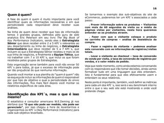 |índice
16
Quem é quem?
A fase do quem é quem é muito importante para você
identificar quais as informações necessárias e em que
periodicidade cada responsável deve receber suas
análises.
Na linha de quem deve receber que tipo de informação
temos 3 grandes grupos, definidos pelo guru de web
analytics Eric Peterson em seu livro The Big Book of
Key Performance Indicators, sendo eles o Estrategista
Sênior que deve receber entre 2 a 5 KPI´s relevantes ao
seu departamento ou linha de negócios, o Estrategista
Intermediário que deve receber de 5 a 7 KPI´s, que
incluem os que o Estrategista Sênior recebeu e mais os de
sua linha de negócios, e finalmente a Equipe Tática, que
irá trabalhar com 7 a 10 KPI´s, que inclui os que foram
recebidos pelos grupos de Estrategistas.
Esta organização serve também para você não enviar 50
KPI´s para todos, já que o excesso de informação pode
ser tão prejudicial do que nenhuma informação.
Quando você montar a sua planilha do “quem é quem” não
se esqueça de incluir as informações de quem é responsável
por que tipo de objetivo e qual a periodicidade do envio
das informações, fica mais fácil depois você montar os
relatórios específicos de cada área.
Identificação dos KPI´s, mas o que é isso
mesmo?
O estatístico e consultor americano W.E.Deming já nos
alertava que “O que não pode ser medido, não pode ser
gerenciado”, por isso chegou a hora de levantarmos e
organizarmos os KPI´s (Key Performance Indicators) para
cada sub-objetivo levantado.
Se tomarmos o exemplo dos sub-objetivos do site de
eCommerce, poderemos ter um KPI´s associados a cada
passo:
. Prover informação sobre os produtos – Visitantes
com mais de 60 segundos de visita ou a média de
páginas vistas por visitantes, nesta hora queremos
entender se os produtos atraem.
. Fazer com que o visitante coloque o produto
no carrinho de compras – análise de desistência da
compra.
. Fazer o registro do visitante – podemos analisar
esta conversão com as informações de registros/visitas
totais.
. Levar o visitante ao checkout – taxa de conversão
de venda por visita, a taxa de conversão de registros por
vendas, e o valor médio de pedido.
Veja que neste momento, como ainda estamos conversando
com os responsáveis que irão tomar decisões, ainda vamos
formalizar tudo em uma linguagem que eles entendam.
Isto é fundamental para que eles efetivamente usem e
entendam os seus relatórios.
Neste ponto é importante, também, você definir as métricas
para cada um dos KPI´s, isso será o seu benchmark interno
entre o que o seu web site está mostrando e onde você
pretende chegar.
 