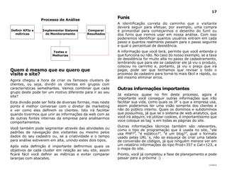 |índice
17
Quem é mesmo que eu quero que
visite o site?
Agora chegou a hora de criar os famosos clusters de
clientes, ou seja, dividir os clientes em grupos com
características semelhantes. Vamos combinar que cada
grupo deste pode ter um motivo diferente para ir ao seu
site?
Esta divisão pode ser feita de diversas formas, mas neste
ponto é melhor conversar com o diretor de marketing
e ver como eles definem os clientes. Isto irá facilitar
quando tivermos que unir as informações da web com as
de outras fontes internas da empresa para analisarmos
comportamentos.
Você também pode segmentar através das atividades ou
padrões de navegação dos visitantes ou mesmo pelos
dados do seu cadastro ou, se a criatividade e o tempo
para análise estiverem em alta, unindo estes dois tipos.
Após esta definição é importante definirmos quais os
objetivos de cada cluster em relação ao seu site, assim
ficará fácil você definir as métricas e evitar comparar
laranjas com abacates.
Funis
A identificação correta do caminho que o visitante
deverá seguir para efetuar, por exemplo, uma compra
é primordial para começarmos o desenho do funil ou
dos funis que iremos usar em nossa análise. Com isso
poderemos identificar quantos usuários entram em cada
passo e quantos realmente passam para o passo seguinte
e qual o percentual de desistência.
A informação que você terá, permite que você entenda o
que funciona ou não. No caso do nosso exemplo, se a taxa
de desistência for muito alta no passo de cadastramento,
lembrando que para ele se cadastrar ele já viu o produto,
colocou no carrinho e, portanto, já viu o preço que irá
pagar, pode ser que tenhamos que revisar o todo o
processo de cadastro para torná-lo mais fácil e rápido, ou
até mesmo eliminar erros.
Outras informações importantes
Já estamos quase no fim deste processo, agora é
importante você conseguir outras informações que irão
facilitar sua vida, como quais os IP´s que a empresa usa,
assim poderemos ter uma visão somente dos clientes e
não do público interno. Quais os domínios e subdomínios
que possuímos, já que se o sistema de web analytics, que
você irá adquirir, irá utilizar cookies, é importantíssimo que
voce coloque as tag´s em todas as páginas do site.
Outras informações técnicas também são relevantes,
como o tipo de programação que é usada no site, “ele
usa PHP?”, “é estático?”, “é um blog?”, qual o formato
usado pelas URL´s, não se esqueça de criar uma tabela
de conversão de códigos, já que ninguém merece ver em
um relatório informações do tipo Prod=357 e Cat=123, e
o mapa do site.
Pronto, você já completou a fase de planejamento e pode
passar para a próxima :)
Processo de Análise
Definir KPIs e
métricas
Implementar Sistema
de Monitoramento
Comparar
Resultados
Testes e
Melhorias
 