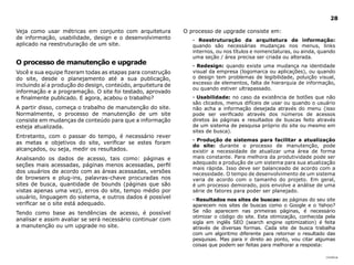 |índice
28
Veja como usar métricas em conjunto com arquitetura
de informação, usabilidade, design e o desenvolvimento
aplicado na reestruturação de um site.
O processo de manutenção e upgrade
Você e sua equipe fizeram todas as etapas para construção
do site, desde o planejamento até a sua publicação,
incluindo aí a produção do design, conteúdo, arquitetura de
informação e a programação. O site foi testado, aprovado
e finalmente publicado. E agora, acabou o trabalho?
A partir disso, começa o trabalho de manutenção do site.
Normalmente, o processo de manutenção de um site
consiste em mudanças de conteúdo para que a informação
esteja atualizada.
Entretanto, com o passar do tempo, é necessário rever
as metas e objetivos do site, verificar se estes foram
alcançados, ou seja, medir os resultados.
Analisando os dados de acesso, tais como: páginas e
seções mais acessadas, páginas menos acessadas, perfil
dos usuários de acordo com as áreas acessadas, versões
de browsers e plug-ins, palavras-chave procuradas nos
sites de busca, quantidade de bounds (páginas que são
vistas apenas uma vez), erros do site, tempo médio por
usuário, linguagem do sistema, e outros dados é possível
verificar se o site está adequado.
Tendo como base as tendências de acesso, é possível
analisar e assim avaliar se será necessário continuar com
a manutenção ou um upgrade no site.
O processo de upgrade consiste em:
· Reestruturação da arquitetura de informação:
quando são necessárias mudanças nos menus, links
internos, ou nos títulos e nomenclaturas, ou ainda, quando
uma seção / área precisa ser criada ou alterada.
· Redesign: quando existe uma mudança na identidade
visual da empresa (logomarca ou aplicações), ou quando
o design tem problemas de legibilidade, poluição visual,
excesso de elementos, falta de hierarquia de informação,
ou quando estiver ultrapassado.
· Usabilidade: no caso da existência de botões que não
são clicados, menus difíceis de usar ou quando o usuário
não acha a informação desejada através do menu (isso
pode ser verificado através dos números de acessos
diretos às páginas e resultados de buscas feito através
de um sistema de pesquisa próprio do site ou mesmo em
sites de busca).
· Produção de sistemas para facilitar a atualização
do site: durante o processo de manutenção, pode
existir a necessidade de atualizar uma área de forma
mais constante. Para melhora da produtividade pode ser
adequado a produção de um sistema para sua atualização
mais rápida. Isso deve ser balanceado de acordo com a
necessidade. O tempo de desenvolvimento de um sistema
varia de acordo com o tamanho do projeto. Em geral,
é um processo demorado, pois envolve a análise de uma
série de fatores para poder ser planejado.
· Resultados nos sites de buscas: as páginas do seu site
aparecem nos sites de buscas como o Google e o Yahoo?
Se não aparecem nas primeiras páginas, é necessário
otimizar o código do site. Esta otimização, conhecida pela
sigla em inglês SEO (search engine optimization) é feita
através de diversas formas. Cada site de busca trabalha
com um algoritmo diferente para retornar o resultado das
pesquisas. Mas para ir direto ao ponto, vou citar algumas
coisas que podem ser feitas para melhorar a resposta:
 