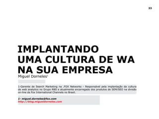 33
Implantando
Uma Cultura de WA
Na Sua EmpresaMiguel Dorneles1
1-Gerente de Search Marketing na .FOX Networks - Responsável pela implantação da cultura
de web analytics no Grupo RBS e atualmente encarregado dos produtos de SEM/SEO na divisão
on-line da Fox International Channels no Brasil.
1- miguel.dorneles@fox.com
http://blog.migueldorneles.com
 