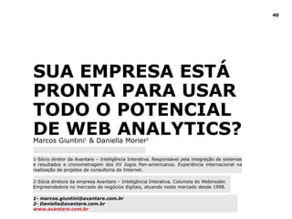 40
Sua empresa está
pronta para usar
todo o potencial
de web analytics?Marcos Giuntini1
& Daniella Morier2
1-Sócio diretor da Avantare – Inteligência Interativa. Responsável pela integração de sistemas
e resultados e cronometragem dos XV Jogos Pan-americanos. Experiência internacional na
realização de projetos de consultoria de Internet.
1- marcos.giuntini@avantare.com.br
2- Daniella@avantare.com.br
www.avantare.com.br
2-Sócia diretora da empresa Avantare – Inteligência Interativa. Colunista do Webinsider.
Empreendedora no mercado de negócios digitais, atuando neste mercado desde 1998.
 