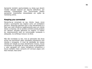 |índice
51
Apresente também oportunidades ou áreas que devem
receber atenção especial por alguma deficiência, por
exemplo. Comparações com concorrentes podem
apresentar importantes necessidades em ações de
marketing online.
Keeping you connected
Mantenha-se conectado ao seu cliente. Ligue, envie
emails e acompanhe seu negócio como um verdadeiro
parceiro. Pesquisas apontam que o mau atendimento é o
fator que mais influência negativamente para um cliente
deixar a empresa. Vá no sentido contrário sendo proativo
em oferecer soluções aplicáveis ao negócio. O melhor
do relacionamento está na comunicação constante e
adequada, na confiança mutua e na ética.
Não são novidades ou leis, mas as aplicações das dicas
acima nos permitiram obter resultados expressivos com
clientes e prospects. O nível de satisfação de nossos
clientes em relação ao nosso atendimento cresceu, houve
incremento na aquisição de novas contas ao perceberem
o valor agregado em nossa inteligência competitiva e
houve também maior consumo em serviços pagos com
fees mensais. Boa sorte!
 