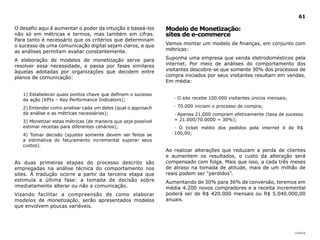 |índice
61
O desafio aqui é aumentar o poder da intuição e baseá-los
não só em métricas e termos, mas também em cifras.
Para tanto é necessário que os critérios que determinam
o sucesso de uma comunicação digital sejam claros, e que
as análises permitam avaliar constantemente.
A elaboração de modelos de monetização serve para
resolver essa necessidade, e passa por fases similares
àquelas adotadas por organizações que decidem entre
planos de comunicação:
1) Estabelecer quais pontos chave que definem o sucesso
da ação (KPIs – Key Performance Indicators);
2) Entender como analisar cada um deles (qual o approach
da análise e as métricas necessárias);
3) Monetizar estas métricas (de maneira que seja possível
estimar receitas para diferentes cenários);
4) Tomar decisão (ajustes somente devem ser feitos se
a estimativa do faturamento incremental superar seus
custos).
As duas primeiras etapas do processo descrito são
empregadas na análise técnica do comportamento nos
sites. A tradução ocorre a partir da terceira etapa que
estimula a última fase: a tomada de decisão sobre
imediatamente alterar ou não a comunicação.
Visando facilitar a compreensão de como elaborar
modelos de monetização, serão apresentados modelos
que envolvem poucas variáveis.
Modelo de Monetização:
sites de e-commerce
Vamos montar um modelo de finanças, em conjunto com
métricas:
Suponha uma empresa que venda eletrodomésticos pela
internet. Por meio de análises do comportamento dos
visitantes descobre-se que somente 30% dos processos de
compra iniciados por seus visitantes resultam em vendas.
Em média:
· O site recebe 100.000 visitantes únicos mensais;
· 70.000 iniciam o processo de compra;
· Apenas 21.000 compram efetivamente (taxa de sucesso
= 21.000/70.0000 = 30%);
· O ticket médio dos pedidos pela internet é de R$
100,00;
Ao realizar alterações que reduzam a perda de clientes
e aumentem os resultados, o custo da alteração será
compensado com folga. Mais que isso, a cada três meses
de atraso na tomada de atitude, mais de um milhão de
reais podem ser “perdidos”.
Aumentando de 30% para 36% de conversão, teremos em
média 4.200 novos compradores e a receita incremental
poderá ser de R$ 420.000 mensais ou R$ 5.040.000,00
anuais.
 