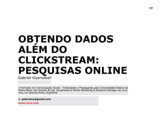 77
Obtendo dados
além do
clickstream:
Pesquisas Online
Gabriel Oyarzabal1
1-Formado em Comunicação Social – Publicidade e Propaganda pela Universidade Federal de
Santa Maria, Rio Grande do Sul. Atualmente é Online Marketing & Analytics Manager na Livra.
com, em Buenos Aires, Argentina	
1- gabrieloy@gmail.com
www.livra.com
 