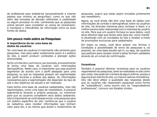 |índice
81
de profissional para analisá-los (provavelmente a mesma
pessoa que montou as perguntas), como os que vão
além das tomadas de decisão referentes à usabilidade
ou algum processo no site. Lembrando que as pesquisas
online servem para completar os vazios do clickstream,
é inevitável o intercâmbio de informação entre as duas
fontes de dados.
Um pouco mais sobre as Pesquisas
A importância de ter uma base de
dados de usuários
Ter uma base de usuários é importante não somente para
pesquisas, mas para saber exatamente quem é o público
do site, e assim produzir conteúdos e planejar ações
direcionadas.
Se for um site de e-commerce, por exemplo, provavelmente
já tenha uma base de usuários com informações
demográficas. Neste caso, é importante que seja possível
segmentar de acordo com o perfil desejado para uma
pesquisa, ou que as respostas possam ser segmentadas
por perfil durante a análise dos dados. As informações
necessárias para a segmentação vão depender do tipo de
site e dos objetivos do estudo a ser realizado.
Caso tenha uma base de usuários cadastrados, mas não
segmentados, como uma base de newsletters, é possível
segmentá-la durante a própria pesquisa, ou incentivar
para que os usuários completem seus dados cadastrais.
Isto é importante se você deseja enviar uma pesquisa para
um público específico do site. Lembre-se que o usuário
se cadastrou para receber informações que tenham
valor para ele, e ao menos que aceite o recebimento de
pesquisas, sugiro que estas sejam enviadas juntamente
aos newsletters.
Agora, se você ainda não tem uma base de dados com
informações de contato e demográficas sobre os usuários
do site, há diversas maneiras para começar a fazer, e a
melhor parece estar relacionada com o interesse do usuário
no site. Para que um usuário forneça os seus dados, você
deve oferecer algo que tenha valor para ele, como mantê-
lo atualizado com as novidades do site e receber e-mails
de promoções exclusivas para cadastrados.
Em todos os casos, você deve aclarar nos Termos e
Condições a possibilidade de envio de pesquisas e, se
possível, ter uma base double opt in, ou seja, de usuários
que pediram para receber email e estes formam validados
através de um email de confirmação.
Incentivos
Também é possível oferecer incentivos para os usuários
responderem às pesquisas, tanto as realizadas no site como
pós-visita. Isso pode ser o sorteio de algum prêmio, acesso a
alguma área restrita do site, ou mesmo valores monetários.
Isto não deve afetar a qualidade das respostas desde
que os usuários não respondam pesquisas como forma
de “subsistência”, como ocorre com os “respondedores
profissionais”, comuns nos Estados Unidos.
 