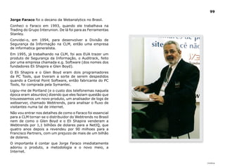 |índice
99
Jorge Faraco foi o decano da Webanalytics no Brasil.
Conheci o Faraco em 1993, quando ele trabalhava na
Trading do Grupo Interunion. De lá foi para as Ferramentas
Stanley.
Convidei-o, em 1994, para desenvolver a Divisão de
Segurança da Informação na CLM, então uma empresa
de informatica generalista.
Em 1995, já trabalhando na CLM, foi aos EUA trazer um
produto de Segurança da Informação, o Auditrack, feito
por uma empresa chamada e.g. Software (dos nomes dos
fundadores Eli Shapira e Glen Boyd).
O Eli Shapira e o Glen Boyd eram dois programadores
da PC Tools, que tiveram a sorte de serem despedidos
quando a Central Point Software, então fabricante do PC
Tools, foi comprada pela Symantec.
Ligou-me de Portland (e o custo dos telefonemas naquela
época eram absurdos) dizendo que eles faziam questão que
trouxessemos um novo produto, um analisador de logs de
webserver, chamado Webtrends, para analisar o fluxo de
visitantes numa tal de internet.
Não vou entrar nos detalhes de como o Faraco foi essencial
para a CLM tornar-se o distribuidor do Webtrends no Brasil
nem de como o Glen Boyd e o Eli Shapira venderam a
Webtrends por 1,1 bilhões de dolares para a NetIQ, que
quatro anos depois a revendeu por 90 milhoes para a
Francisco Partners, com um prejuizo de mais de um bilhão
de dolares.
O importante é contar que Jorge Faraco imediatamente
adorou o produto, a metodologia e o novo meio, a
Internet.
 