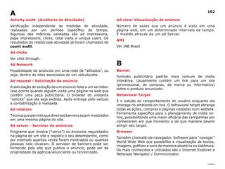 |índice
102
Activity audit (Auditoria de Atividade)
Verificação independente de medidas de atividade,
realizadas por um período específico de tempo.
Algumas das métricas validadas são ad impressions,
page impressions, clicks, total visits e unique users. Os
resultados do relatóriode atividade já foram chamados de
count audit.
Ad clicks
Ver click through.
Ad Network
Possibilidade de anúncios em uma rede de “afiliados”, ou
seja, dentro de sites associados de um veículo/site.
Ad request - Solicitação de anúncio
A solicitação de exibição de um anúncio feita a um servidor.
Isso ocorre quando alguém visita uma página na web que
contém uma peça publicitária. O browser do visitante
“solicita” que ela seja exibida. Após entrega pelo veículo
a contabilização é realizada.
Ad rotation
Técnica que permite que diversos banners sejam mostrados
em uma mesma página do site.
Ad server - Servidor de anúnicos
Programa que mostra (“serve”) os anúncios requisitados
na página de um site e registra o seu desempenho, como
por exemplo quantas vezes foram mostrados ou quantas
pessoas nele clicaram. O servidor de banners pode ser
fornecido pelo site que publica o anúncio, pode ser de
propriedade da agência/anunciante ou terceirizado.
Ad view: Visualização de anúncio
Número de vezes que um anúncio é visto em uma
página web, em um determinado intervalo de tempo.
É medido através de um ad Server.
AMI
Ver IAB Brasil
B
Banner
Formato publicitário padrão mais comum de mídia
interativa. Usualmente contém um link para um site
(promocional, de compras, de marca ou informativo)
sobre o produto anunciado.
Behavioral Target
É o estudo do comportamento do usuário enquanto ele
interage no ambiente on-line. O behavioral target abrange
todas as ações, compras e páginas visitadas num website.
Ferramenta específica para o planejamento de mídia on-
line, possibilitando uma maior eficácia das campanhas por
conhecerem em que momento e de que maneira devem
atingir seu target.
Browser
Também chamado de navegador. Software para “navegar”
World Wide Web que possibilita a visualização de textos,
imagens, gráficos e sons de maneira aleatória ou sistêmica.
Os mais conhecidos e utilizados são o Internet Explorer e
Netscape Navigator / Communicator.
A
 