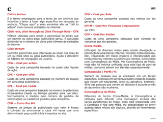 |índice
103
Call to Action
É o termo empregado para o texto de um anúncio que
incentiva o leitor a fazer algo específico em resposta ao
anúncio. “Clique aqui” e suas variantes são os “call to
action” mais comuns utilizados na internet.
Click rate, click through ou Click Through Rate - CTR
Métrica utilizada para medir o percentual de clicks que
um banner ou outra peça publicitária gerou. É calculado
dividindo-se o número de clicks pelo número de exibições
do banner.
Click stream
Caminho percorrido pelo internauta ao clicar nos links de
um ou mais sites ou peça publicitária. Ajuda a descobrir
os hábitos de navegação do usuário.
CPA – Cost per action
Custo de uma campanha baseado no custo total líquido
da ação.
CPC – Cost per click
Custo de uma campanha baseado no número de cliques
em uma peça publicitária.
CPL – Cost per Leads
Custo de uma campanha baseado no número de potenciais
interessados (leads ou tráfego gerados para um site).
Normalmente é medido pelo número de pedidos de
informações ou cadastros gerados pela campanha.
CPM – Custo Por Mil
Sistema de preços da publicidade cujo valor é fixado
e cobrado do anunciante a cada mil vezes que uma
determinada peça publicitária é exposta no site.
CPS – Cost per Sale
Custo de uma campanha baseado nas vendas por ela
geradas.
CPTM – Cost Per Thousand Impressions
ver CPM.
CPV – Cost Per Visitor
Custo de uma campanha calculado pelo número de
visitantes por ela gerados.
Cross-media
Utilização de diversos meios para ampla divulgação e
promoçãodeumamarca(Internet,TV,rádio,mídiaimpressa,
etc), resultando em maior impacto e interatividade aos
consumidores/ clientes ou potenciais clientes. Confundida
com Convergência de Mídia. Ver Convergência de Mídia.
Hoje não há métrica unificada para este tipo de pool de
mídias; portanto devem ser aferidas separadamente.
Composição ( Perfil) %
Número de pessoas que se encaixam em um target
específico, expresso em percentual sobre o total de pessoas
que vistam um site/portal, canal ou aplicativo. Exemplo:
45% das pessoas que vieram do Website A durante o mês
de dezembro são mulheres.
Convergência de Mídia
Diferente do termo Cross-Media. A Convergência é
utilizada para difundir uma mensagem através das
várias plataformas de mídia, onde está relacionada com
o Conteúdo e não com Mídia. Há possibilidade de aferir
quando estas mídias são digitais, através de ferramentas
específicas.
C
 