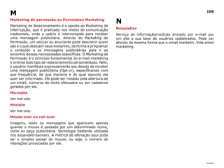 |índice
106
Marketing de permissão ou Permission Marketing
Marketing de Relacionamento é o oposto ao Marketing de
Interrupção, que é praticado nos meios de comunicação
tradiconais, onde o usário é interrompido para receber
uma mensagem publicitária. Através do Marketing de
Permissão, um veículo ou anuciante pode descobrir quem
são e o que desejam seus visitantes, de forma a programar
o conteúdo e as mensagens publicitárias para ir ao
encontro dessas necessidades específicas. O Marketing de
Permissão é o princípio fundamental do e-mail marketing
e orienta todo tipo de relacionamento personalidado. Nele,
o usuário manifesta expressamente seu desejo de receber
uma mensagem publicitária (Opt-in), especificando com
que frequência, de que maneira e de qual assunto ele
quer ser informado. Ele pode ser medido pela abertura de
um email, números de clicks efetuados ou por cadastros
gerados por ele.
Microsite
Ver hot-site.
Minisite
Ver hot-site.
Mouse over ou roll over
Imagens, texto ou mensagens que aparecem apenas
quando o mouse é passado por um determinado nome,
ícone ou peça publicitária. Tecnologia bastante utilizada
nos expanded-banners. A métrica de aferiação aqui pode
ser o simples passar do mouse, ou seja, o número de
interações provocadas por ele.
N
Newsletter
Serviço de informação/notícias enviado por e-mail por
um site a sua base de usuários cadastrados. Pode ser
aferido da mesma forma que o email marketin. Vide email
marketing.
M
 