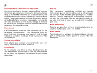 |índice
107
Page-requested - Visualização de página
Este termo geralmente denota a visualização de todos os
elementos que compõem uma página (imagens, texto,
etc.). O Padrão IAB determina que se alguém olhar para
uma página contendo frames, apenas uma visualização de
página (page-view) deve ser contada. Entretanto, alguns
contarão cada frame como uma visualização, aumentando
com este expediente o nível de seu tráfego. O número
de visualizações de página constitui uma métrica comum
para medir o tráfego de um site
Page views
É a quantidade de vezes que uma página de um site foi
carregada completamente. Uma campanha pode ter
como métrica a entrega de page-views. A métrica mais
indicada e apurada é a entrega de ad-impressions. Vide
ad-impression.
Página intercalada
Uma página que aparece temporariamente após um
clique; o mesmo que anúncio interstitial.
Penetração
Termo utilizado para definir o índice de atingimento de
um determinado veículo sobre o total de consumidores
de um meio, um segmento de mercado ou uma região
geográfica.
Pop-up
São mensagens publicitárias exibidas em janelas
secundárias que se abrem sobrepondo a tela principal
do browser. Muito utilizadas para promoção ou recados
rápidos. É aferida pela entrega da visibilidade comprada,
ou seja, por Page-views. Pode ser aferida por freqüência,
ou seja, o número de vezes que o usuário foi impactado
pela peça.
Push advertising
Recurso que permite o envio de anúncio diretamente ao
usuário, muitas vezes sem o seu pedido.
Push media
Tecnologia que traz qualquer tipo de conteúdo da Internet
para o computador, mesmo quando o usuário não está
navegando.
P
 