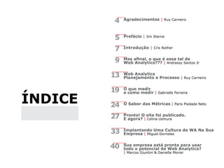 índice
Agradecimentos | Ruy Carneiro
Prefácio | Jim Sterne
Introdução | Cris Rother
Mas afinal, o que é essa tal de
Web Analytics??? | Andrassy Santos Jr
Web Analytics
Planejamento e Processo | Ruy Carneiro
O que medir
e como medir | Gabrielle Ferreira
O Sabor das Métricas | Paris Piedade Neto
Pronto! O site foi publicado.
E agora? | Celina Uemura
Implantando Uma Cultura de WA Na Sua
Empresa | Miguel Dorneles
Sua empresa está pronta para usar
todo o potencial de Web Analytics?
| Marcos Giuntini & Daniella Morier
4
5
7
9
13
19
24
27
33
40
 