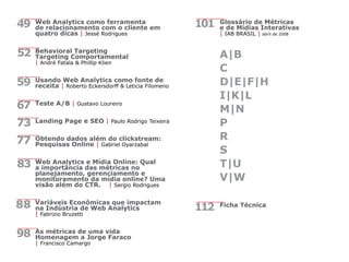 Web Analytics como ferramenta
de relacionamento com o cliente em
quatro dicas | Jessé Rodrigues
Behavioral Targeting
Targeting Comportamental
| André Fatala & Phillip Klien
Usando Web Analytics como fonte de
receita | Roberto Eckersdorff & Leticia Filomeno
Teste A/B | Gustavo Loureiro
Landing Page e SEO | Paulo Rodrigo Teixeira
Obtendo dados além do clickstream:
Pesquisas Online | Gabriel Oyarzabal
Web Analytics e Mídia Online: Qual
a importância das métricas no
planejamento, gerenciamento e
monitoramento da mídia online? Uma
visão além do CTR. | Sergio Rodrigues
Variáveis Econômicas que impactam
na Indústria de Web Analytics
| Fabrizio Bruzetti
As métricas de uma vida
Homenagem a Jorge Faraco
| Francisco Camargo
Glossário de Métricas
e de Mídias Interativas
| IAB BRASIL | abril de 2008
A|B
C
D|E|F|H
I|K|L
M|N
P
R
S
T|U
V|W
Ficha Técnica
49
52
59
67
73
77
83
88
98
112
101
 