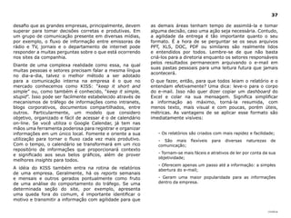 |índice
37
as demais áreas tenham tempo de assimilá-la e tomar
alguma decisão, caso uma ação seja necessária. Contudo,
a agilidade da entrega é tão importante quanto o seu
formato. É a hora de se perguntar se os seus arquivos
PPT, XLS, DOC, PDF ou similares são realmente lidos
e entendidos por todos. Lembre-se de que não basta
criá-los para a diretoria enquanto os setores responsáveis
pelos resultados permanecem arquivando o e-mail em
suas pastas pessoais para uma leitura futura que jamais
acontecerá.
O que fazer, então, para que todos leiam o relatório e o
entendam efetivamente? Uma dica: leve-o para o corpo
do e-mail. Isso não quer dizer copiar um dashboard do
Excel e colar na sua mensagem. Significa simplificar
a informação ao máximo, torná-la resumida, com
menos texto, mais visual e com poucas, porém úteis,
métricas. As vantagens de se aplicar esse formato são
imediatamente visíveis:
- Os relatórios são criados com mais rapidez e facilidade;
- São mais flexíveis para diversas naturezas de
comunicação;
- Tornam-se mais fáceis e atrativos de ler por conta da sua
objetividade;
- Oferecem apenas um passo até a informação: a simples
abertura do e-mail;
- Geram uma maior popularidade para as informações
dentro da empresa.
desafio que as grandes empresas, principalmente, devem
superar para tomar decisões corretas e produtivas. Em
um grupo de comunicação presente em diversas mídias,
por exemplo, o fluxo de informação entre emissoras de
rádio e TV, jornais e o departamento de internet pode
responder a muitas perguntas sobre o que está ocorrendo
nos sites da companhia.
Diante de uma complexa realidade como essa, na qual
muitas pessoas e setores precisam falar a mesma língua
no dia-a-dia, talvez o melhor método a ser adotado
para a comunicação interna na empresa é o que no
mercado conhecemos como KISS: “keep it short and
simple” ou, como também é conhecido, “keep it simple,
stupid”. Isso pode ser facilmente estabelecido através de
mecanismos de tráfego de informações como intranets,
blogs corporativos, documentos compartilhados, entre
outros. Particularmente, um modelo que considero
objetivo, organizado e fácil de acessar é o de calendário
on-line. Se você utiliza o Google Calendar, já tem nas
mãos uma ferramenta poderosa para registrar e organizar
informações em um único local. Fomente e oriente a sua
utilização para tornar o fluxo cada vez mais produtivo.
Com o tempo, o calendário se transformará em um rico
repositório de informações que proporcionará contexto
e significado aos seus belos gráficos, além de prover
melhores insights para todos.
A idéia do KISS também entra na rotina de relatórios
de uma empresa. Geralmente, há os reports semanais
e mensais e outros gerados pontualmente como fruto
de uma análise do comportamento do tráfego. Se uma
determinada seção do site, por exemplo, apresenta
uma queda fora do comum, é importante identificar o
motivo e transmitir a informação com agilidade para que
 