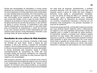 |índice
39
em cada área da empresa. Paralelamente, o analista
precisará daqueles 10% de tempo dos quais falei para
expandir pouco a pouco as visões dos seus colegas e
fomentar novas ações e, principalmente, inovações.
O caso do painel de blogs da RBS é um exemplo claro
disso, pois gerou espontaneamente uma saudável
competição entre os blogueiros da empresa tornando
um universo virtualmente individual e informal em um
ambiente mais empolgante e de grandes resultados no
long tail da audiência.
Através da adoção do KISS, você também estará permitindo
que mais pessoas fiquem sabendo sobre o desempenho
do negócio e com mais agilidade, diminuindo o tempo de
resposta para a criação e execução de ações pontuais.
O importante, sempre, é começar com o básico e depois
aprimorar as suas visões. Não importa se a empresa é
pequena ou grande, o desenvolvimento gradual é sempre
mais produtivo e gera mais resultados em curto prazo.
Como dizia o gerente do núcleo onde eu atuava, o bom
é inimigo do ótimo. Parece apenas um clichê, mas traduz
fielmente a realidade de web analytics em uma empresa.
Muitas das necessidades se sobrepõem e muitas outras
poderiam ser consideradas, mas os exemplos acima foram
os mais freqüentes na minha experiência, pois contemplam
os mais variados tipos de produtos. Em uma empresa cujo
modelo de negócio é e-commerce, por exemplo, muitas
das informações acima poderão ter menos relevância
que outras não citadas, como o valor do ticket médio por
categoria de produtos ou taxas de abandono nas páginas
de gerenciamento do carrinho de compras. E isso também
se aplica a outros verticais. O importante é que cada
cliente entenda para o que deve olhar e o que deve fazer
para corresponder às expectativas e metas da empresa
e, por isso, deveria recorrer à área responsável por web
analytics para resolver novas demandas e entender o que
enxerga antes de tomar qualquer decisão.
Resultados de uma cultura de Web Analytics
Costumo dizer que uma empresa orientada à Web pode
ser dividida em duas fases: antes e depois de web
analytics. E não é por menos, o impacto de “actionable
insights”, termo freqüentemente utilizado na comunidade,
é imenso e proporcional ao tamanho de uma organização.
O escopo abrangido pela disciplina, desde o simples
acompanhamento de campanhas de mídia até uma
arrojada análise de business intelligence em integração
com dados de CRM, contempla os mais diversos tipos de
negócio e de necessidades.
Web analytics, portanto, deve ser encarado muito mais do
queumaferramentadeanálisedenegócio,masumacultura
a ser implantada com a finalidade de dar “power to the
people”. Ao introduzir essa cultura analítica, os resultados
começam a aparecer em velocidade proporcional à adesão
 