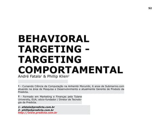 52
Behavioral
Targeting -
Targeting
ComportamentalAndré Fatala1
& Phillip Klien2
1 - Cursando Ciência da Computação na Anhembi Morumbi, 6 anos de Submarino.com
atuando na área de Pesquisa e Desenvolvimento e atualmente Gerente de Produto da
Predicta. 	
2 - Formado em Marketing e Finanças pela Tulane
University, EUA; sócio-fundador / Diretor de Tecnolo-
gia da Predicta.
1- afatala@predicta.com.br
2- phillip@predicta.com.br
http://www.predicta.com.br
 