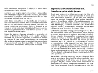 |índice
56
está precisando emagrecer. A rejeição a essa marca
provavelmente será imediata.
Agora se você se preocupar em anunciar o seu produto
somente às pessoas para as quais ele interessa, acontecerá
exatamente o contrário: O seu cliente criará cada vez mais
simpatia e afinidade pela sua marca.
Além disso, aproveite as oportunidades de comunicação
com seus clientes na internet. Muitas empresas patrocinam
portais com grande quantidade de acessos colocando sua
marca exposta na home-page. Ao invés de expor a sua
marca de forma única para todos os usuários, por que não
criar mensagens específicas para clientes quando se sabe
que aquele usuário é cliente?
Essas são apenas algumas aplicações e exemplos de
como o Behavioral Targeting pode ajudar qualquer
empresa, de qualquer segmento se comunicar melhor
na Internet. É claro que o planejamento e a criatividade
são fundamentais para que uma estratégia segmentação
comportamental seja bem-sucedida. E depois disso,
a ferramenta transformará a mágica em realidade.
Segmentação Comportamental sim.
Invasão de privacidade, jamais.
Desde que os primeiros sites apareceram na Internet,
muito já se especulou sobre privacidade. É claro que
essa preocupação é genuína, já que pela rede trafegam
dados de extrema relevância como senhas bancárias,
números de cartão de crédito, informações pessoais, etc.
Mas quando essa discussão acontece, esquecemos que
além de serviços, a Internet também é uma mídia como
qualquer outra e, muitas vezes, passamos a tratar essa
mídia como uma “invasora” de nossas vidas.
Certamente você não consegue mais imaginar seu dia a
dia sem Internet. Onde você procuraria o placar do jogo
de ontem, a última CPI do governo, a previsão do tempo,
últimas cotações de suas ações, ou qualquer informação
atualizada minuto a minuto? Quando discutimos sobre
publicidade na Internet, deixamos de pensar que esse
conteúdo está à disposição gratuitamente porque
os anunciantes estão pagando por ele. Mas mesmo
entendendo isso, a questão ‘privacidade’ volta à tona.
Será que eu gostaria que um anunciante descobrisse quais
são minhas preferências e meus hábitos de consumo?
O que será que esse anunciante sabe de mim? Que outras
informações ele está capturando do meu computador? Ele
sabe quem sou eu?
Na verdade, ele sabe menos do que você imagina. Para
uma ferramenta de Behavioral Targeting, você não é um
homem paulistano de 35 anos, você é apenas alguém
que gosta de jazz, compra livros online e lê notícias de
economia todos os dias no seu portal preferido. Ou seja:
Você é uma seqüência de ações que executa na Internet.
 