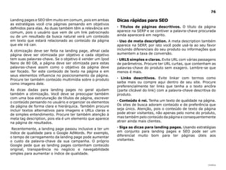 |índice
76
Landing pages e SEO têm muito em comum, pois em ambas
as estratégias você cria páginas pensando em objetivos
definidos para elas. As duas também têm a relevância em
comum, pois o usuário que vem de um link patrocinado
ou de um resultado da busca natural verá um conteúdo
em texto que estará relacionado ao conteúdo da página
que ele irá cair.
A otimização deve ser feita na landing page, afinal cada
página deve ser otimizada por objetivo e cada objetivo
tem suas palavras-chave. Se o objetivo é vender um Ipod
Nano de 80 GB, a página deve ser otimizada para estas
palavras-chave assim como o objetivo da página deve
ser focado. Ter este conteúdo de texto na página e em
seus elementos influencia no posicionamento da página.
Procure ter também conteúdo multimídia sobre o produto
como imagens dele.
As dicas dadas para landing pages no geral ajudam
também a otimização. Você deve se preocupar também
com uma boa estruturação de títulos de página, escrever
o conteúdo pensando no usuário e organizar os elementos
da página de forma clara e hierárquica. Também procure
incluir textos alternativos para imagens e URLs claras e
de simples entendimento. Procure ter também atenção à
meta tag description, pois ela é um elemento que aparece
na página de resultados.
Recentemente, a landing page passou inclusive a ter um
índice de qualidade para o Google AdWords. Por exemplo,
o tempo de carregamento da landing page pode aumentar
o custo da palavra-chave da sua campanha. O próprio
Google pede que as landing pages contenham conteúdo
original, transparência no negócio e navegabilidade
simples para aumentar o índice de qualidade.
Dicas rápidas para SEO
· Títulos de páginas descritivos. O título da página
aparece na SERP e se contiver a palavra-chave procurada
ainda aparecerá em negrito.
· Uso de meta description. A meta description também
aparece na SERP, por isto você pode usá-la ao seu favor
incluindo diferenciais do seu produto ou informações que
aumentem a taxa de conversão.
· URLS simples e claras. Evite URL com várias passagens
de parâmetros. Procure ter URL curtas, que contenham as
palavras-chave do produto sem exagero. Lembre-se que
menos é mais.
· Links descritivos. Evite linkar com termos como
saiba mais ou compre aqui dentro de seu site. Procure
preferencialmente ter links que tenha a o texto ancôra
(parte clicável do link) com a palavra-chave descritiva do
produto.
· Conteúdo é rei. Tenha um texto de qualidade na página.
Os sites de busca adoram conteúdo e de preferência que
seja único. Atenção, pois o conteúdo de texto da página
pode atrair visitantes, não apenas pelo nome do produto,
mas também pelo conteúdo da página e consequentemente
atrair ainda mais clientes.
· Siga as dicas para landing pages. Usando estratégias
em conjunto para landing pages e SEO pode ser um
diferencial muito bom para ter páginas úteis aos
visitantes.
 