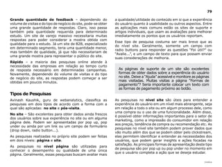 |índice
79
Grande quantidade de feedback – dependendo do
volume de visitas e do tipo de negócio do site, pode-se obter
uma grande quantidade de respostas. Claro, isso passa
também pela quantidade requerida para determinado
estudo. Um site de varejo massivo necessitaria muitas
respostas para poder considerar a mostra obtida com
qualidade para o estudo. Já um site de B2B, especializado
em determinado segmento, teria uma quantidade menor,
mas também de qualidade, já que não necessitariam de
uma grande mostra para representar o público do site.
Rápido – a maioria das pesquisas online atende à
necessidade das empresas em relação ao tempo curto
de resposta necessário em determinadas campanhas.
Novamente, dependendo do volume de visitas e do tipo
de negócio do site, as respostas podem começar a ser
obtidas em poucos minutos.
Tipos de Pesquisas
Avinash Kaushik, guru de webanalytics, classifica as
pesquisas em dois tipos de acordo com a forma com a
qual são aplicadas: no site e pós-visita.
No site – São excelentes para obter dados ainda frescos
dos usuários sobre sua experiência no site ou em alguma
página dele. Podem ser apresentadas por pop up, pop
under ou ainda por um link ou um campo de formulário
(drop down, radio button...).
As pesquisas realizadas no próprio site podem ser feitas
em dois níveis: página e site.
As pesquisas no nível página são utilizadas para
conhecer o desempenho ou qualidade de uma única
página. Geralmente, essas pesquisas buscam avaliar mais
a qualidade/utilidade do conteúdo em si que a experiência
do usuário quanto à usabilidade ou outros aspectos. Entre
as aplicações mais comuns estão os sites de suporte e
artigos individuais, que usam as avaliações para melhorar
imediatamente os pontos que os usuários reportam.
Esse tipo de pesquisa costuma ser mais breve que as
do nível site. Geralmente, somente um campo com
radio buttons para responder as questões “Foi útil?” ou
“Avalie...”, e um campo de texto para que possam enviar
suas considerações de melhoria.
As pesquisas no nível site são úteis para entender a
experiência do usuário em um nível mais abrangente, seja
em relação a todo o site ou em algum processo dele, como
uma compra ou o uso de uma funcionalidade. Além disso,
é possível obter informações importantes para o setor de
marketing, como a impressão do consumidor em relação
aos preços, tendência de compra ou recomendação etc. As
pesquisas no nível site também podem prover dados que
vão muito além dos que se podem obter pelo clickstream,
elas permitem identificar e entender as necessidades dos
usuários, que podem gerar insights e ações focadas na
satisfação. As principais formas de apresentação deste tipo
de pesquisa são por pop up ou pop under no momento em
que o usuário completa a ação que se deseja estudar.
As páginas de suporte de um site são excelentes
formas de obter dados sobre a experiência do usuário
no site. Deixe a “Ajuda” acessível e monitore as páginas
mais visitadas. Muitas visitas a página “Formas de
pagamento”? Seria importante colocar um texto com
as formas de pagamento próximo ao botão.
 