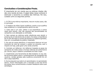 |índice
87
Conclusões e Considerações Finais.
É importante ter em mente que as práticas citadas não
são uma receita de bolo. O papel delas nesse contexto é
estimular o raciocínio e a análise das métricas. Por isso,
cuidado como os seguintes pontos:
1. O CTR é uma métrica importante, mas em muitos casos, não
é a principal.
2. O objetivo da mídia é gerar audiência, porém o que qualifica
essa audiência é o comportamento dentro do site.
3. Cada caso é um caso. Utilize a sua experiência e outros
cases para estudo, mas não esqueça das peculiaridades da
campanha a ser planejada ou otimizada.
4. Nem sempre as métricas serão referências para decidir a
presença de um site dentro de um plano. Às vezes, a importância
de um site não está no número de acessos ou cadastros gerados,
mas sim, na qualidade do público impactado.
5. No caso do varejo eletrônico, é importante observar em que
momento do ciclo de compra o usuário se encontra, pois o
impacto de hoje, pode gerar uma venda amanhã.
6. Contrate um AdServer. Um AdServer hospeda as peças da
campanha de mídia online e fornece métricas de performance
por veículo, peça e relatório consolidado de toda a ação.
7. Implemente uma ferramenta de Web Analytics no seu site.
Ela fornecerá dados sobre o comportamento de navegação dos
usuários, vendas geradas pela audiência proveniente de um
site e peça específica.
8. Nunca esquecer que este é um aprendizado e re-aprendizado
eterno. Trocar informações com o mercado é uma boa forma
de ampliar seus conhecimentos e receber feedbacks sobre suas
estratégias.
 