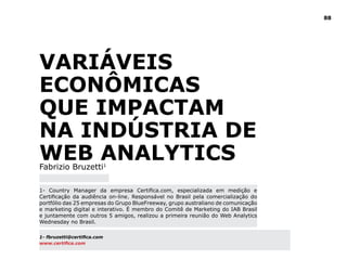 88
Variáveis
Econômicas
que impactam
na Indústria de
Web AnalyticsFabrizio Bruzetti1
1- Country Manager da empresa Certifica.com, especializada em medição e
Certificação da audiência on-line. Responsável no Brasil pela comercialização do
portfólio das 25 empresas do Grupo BlueFreeway, grupo australiano de comunicação
e marketing digital e interativo. È membro do Comitê de Marketing do IAB Brasil
e juntamente com outros 5 amigos, realizou a primeira reunião do Web Analytics
Wednesday no Brasil.
1- fbruzetti@certifica.com
www.certifica.com
 