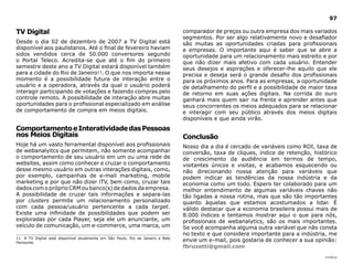 |índice
97
TV Digital
Desde o dia 02 de dezembro de 2007 a TV Digital está
disponível aos paulistanos. Até o final de fevereiro haviam
sidos vendidos cerca de 50.000 conversores segundo
o Portal Teleco. Acredita-se que até o fim do primeiro
semestre deste ano a TV Digital estará disponível também
para a cidade do Rio de Janeiro11. O que nos importa nesse
momento é a possibilidade futura de interação entre o
usuário e a operadora, através da qual o usuário poderá
interagir participando de votações e fazendo compras pelo
controle remoto. A possibilidade de interação abre muitas
oportunidades para o profissional especializado em análise
de comportamento de compra em meios digitais.
ComportamentoeInteratividadedasPessoas
nos Meios Digitais
Hoje há um vasto ferramental disponível aos profissionais
de webanalyitcs que permitem, não somente acompanhar
o comportamento de seu usuário em um ou uma rede de
websites, assim como conhecer e cruzar o comportamento
desse mesmo usuário em outras interações digitais, como,
por exemplo, campanhas de e-mail marketing, mobile
marketing e por que não dizer iTV, bem como, cruzar tais
dados com o próprio CRM ou banco(s) de dados da empresa.
A possibilidade de cruzar tais informações e separa-las
por clusters permite um relacionamento personalizado
com cada pessoa/usuário pertencente a cada target.
Existe uma infinidade de possibilidades que podem ser
exploradas por cada Player, seja ele um anunciante, um
veículo de comunicação, um e-commerce, uma marca, um
comparador de preços ou outra empresa dos mais variados
segmentos. Por ser algo relativamente novo e desafiador
são muitas as oportunidades criadas para profissionais
e empresas. O importante aqui é saber que se abre a
oportunidade para um relacionamento mais estreito e por
que não dizer mais afetivo com cada usuário. Entender
seus desejos e aspirações e oferecer-lhe aquilo que ele
precisa e deseja será o grande desafio dos profissionais
para os próximos anos. Para as empresas, a oportunidade
de detalhamento do perfil e a possibilidade de maior taxa
de retorno em suas ações digitais. Na corrida do ouro
ganhará mais quem sair na frente e aprender antes que
seus concorrentes os meios adequados para se relacionar
e interagir com seu público através dos meios digitais
disponíveis e que ainda virão.
Conclusão
Nosso dia a dia é cercado de variáveis como ROI, taxa de
conversão, taxa de cliques, índice de retenção, histórico
de crescimento da audiência em termos de tempo,
visitantes únicos e visitas, e acabamos esquecendo ou
não direcionando nossa atenção para variáveis que
podem indicar as tendências da nossa indústria e da
economia como um todo. Espero ter colaborado para um
melhor entendimento de algumas variáveis chaves não
tão ligadas a nossa rotina, mas que são tão importantes
quanto àquelas que estamos acostumados a lidar. É
válido destacar que a economia brasileira possui mais de
8.000 índices e tentamos mostrar aqui o que para nós,
profissionais de webanalytics, são os mais importantes.
Se você acompanha alguma outra variável que não consta
no texto e que considera importante para a indústria, me
envie um e-mail, pois gostaria de conhecer a sua opinião:
fbruzetti@gmail.com
11- A TV Digital está disponível atualmente em São Paulo, Rio de Janeiro e Belo
Horizonte.
 