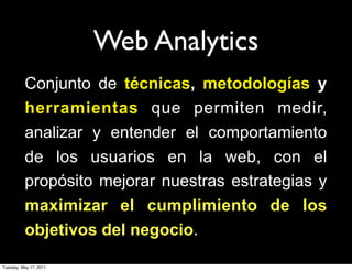 Web Analytics
          Conjunto de técnicas, metodologías y
          herramientas que permiten medir,
          analizar y entender el comportamiento
          de los usuarios en la web, con el
          propósito mejorar nuestras estrategias y
          maximizar el cumplimiento de los
          objetivos del negocio.

Tuesday, May 17, 2011
 